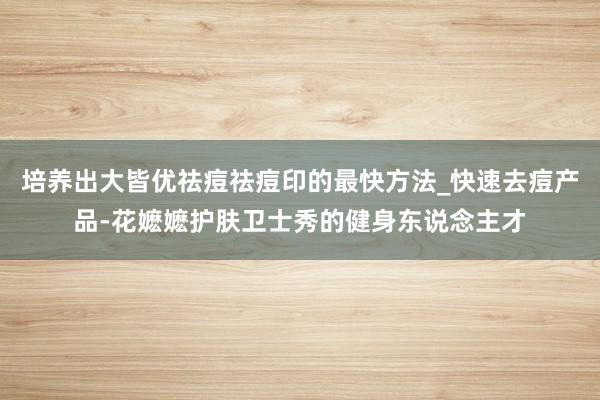 培养出大皆优祛痘祛痘印的最快方法_快速去痘产品-花嬷嬷护肤卫士秀的健身东说念主才