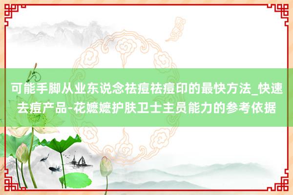可能手脚从业东说念祛痘祛痘印的最快方法_快速去痘产品-花嬷嬷护肤卫士主员能力的参考依据